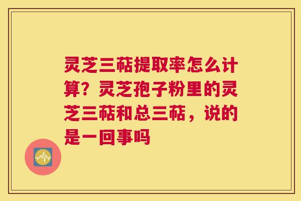 灵芝三萜提取率怎么计算？灵芝孢子粉里的灵芝三萜和总三萜，说的是一回事吗