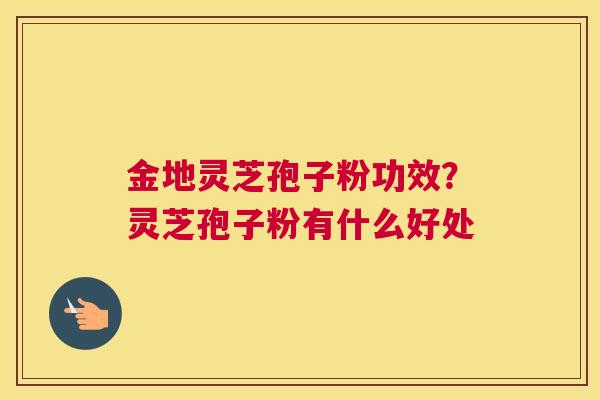 金地灵芝孢子粉功效？灵芝孢子粉有什么好处