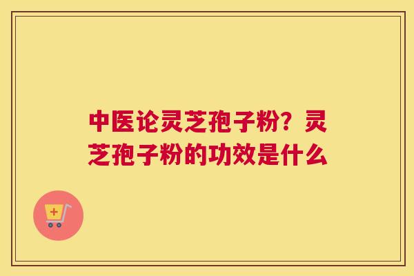 中医论灵芝孢子粉？灵芝孢子粉的功效是什么