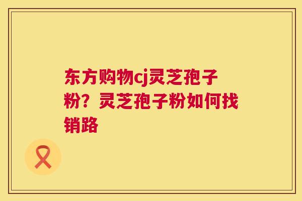 东方购物cj灵芝孢子粉？灵芝孢子粉如何找销路