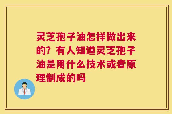 灵芝孢子油怎样做出来的？有人知道灵芝孢子油是用什么技术或者原理制成的吗
