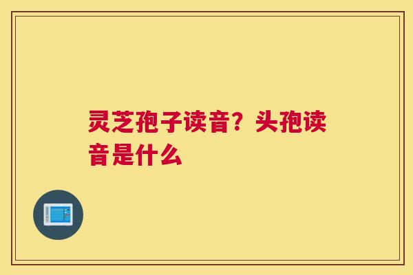 灵芝孢子读音？头孢读音是什么