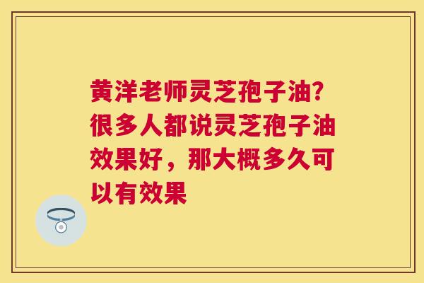 黄洋老师灵芝孢子油？很多人都说灵芝孢子油效果好，那大概多久可以有效果