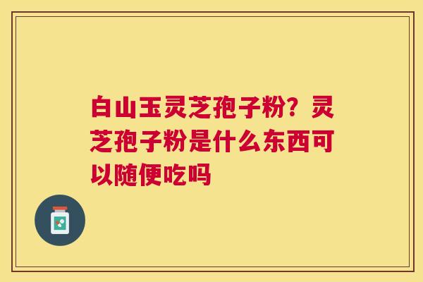 白山玉灵芝孢子粉？灵芝孢子粉是什么东西可以随便吃吗