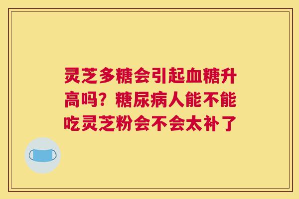 灵芝多糖会引起升高吗？人能不能吃灵芝粉会不会太补了
