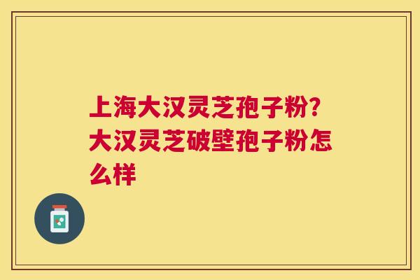 上海大汉灵芝孢子粉？大汉灵芝破壁孢子粉怎么样