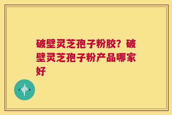 破壁灵芝孢子粉胶？破壁灵芝孢子粉产品哪家好