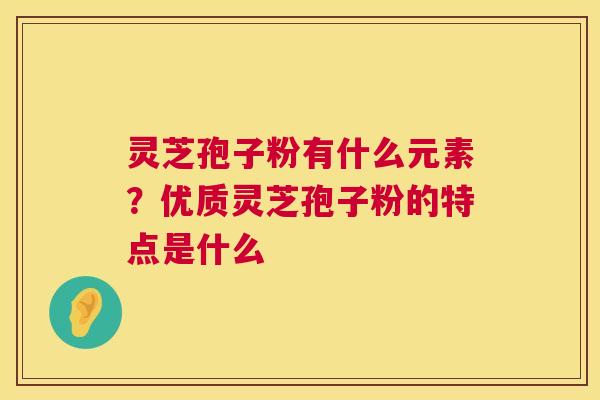 灵芝孢子粉有什么元素？优质灵芝孢子粉的特点是什么