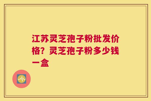 江苏灵芝孢子粉批发价格？灵芝孢子粉多少钱一盒