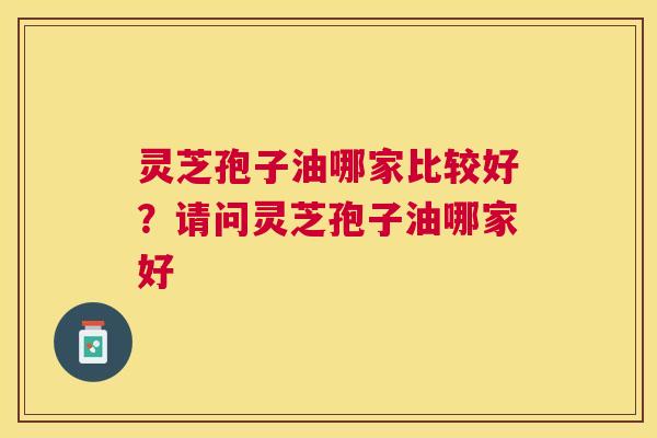 灵芝孢子油哪家比较好？请问灵芝孢子油哪家好