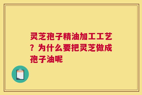 灵芝孢子精油加工工艺？为什么要把灵芝做成孢子油呢