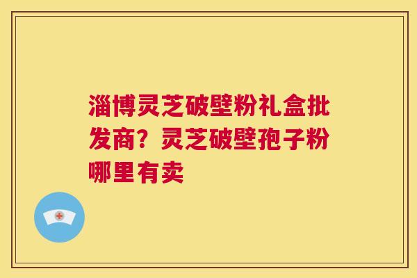 淄博灵芝破壁粉礼盒批发商？灵芝破壁孢子粉哪里有卖
