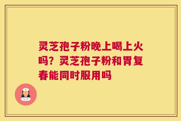 灵芝孢子粉晚上喝上火吗？灵芝孢子粉和胃复春能同时服用吗