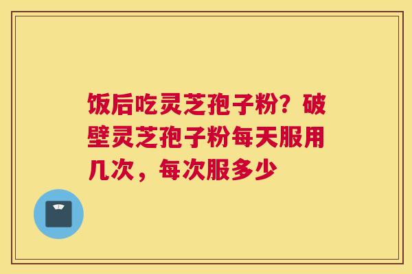 饭后吃灵芝孢子粉？破壁灵芝孢子粉每天服用几次，每次服多少