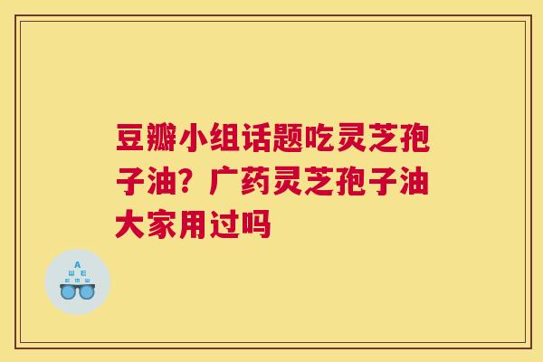 豆瓣小组话题吃灵芝孢子油？广药灵芝孢子油大家用过吗