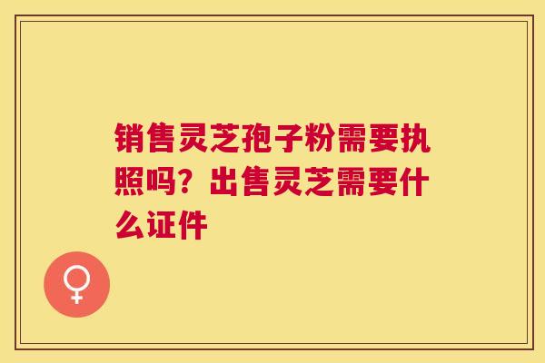销售灵芝孢子粉需要执照吗？出售灵芝需要什么证件