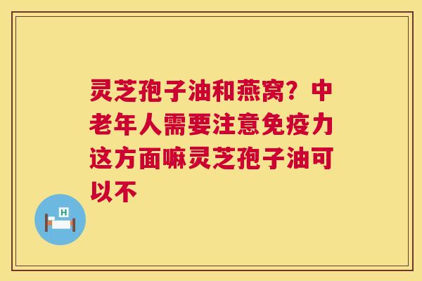灵芝孢子油和燕窝？中老年人需要注意免疫力这方面嘛灵芝孢子油可以不