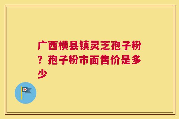 广西横县镇灵芝孢子粉？孢子粉市面售价是多少