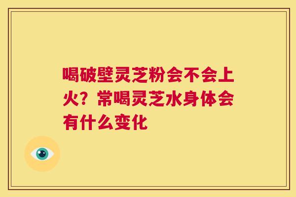 喝破壁灵芝粉会不会上火？常喝灵芝水身体会有什么变化