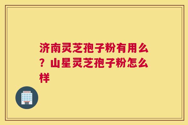 济南灵芝孢子粉有用么？山星灵芝孢子粉怎么样