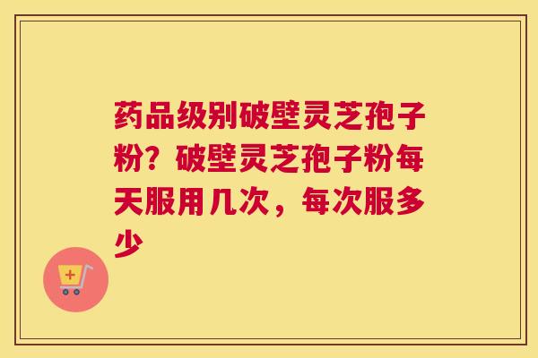 药品级别破壁灵芝孢子粉？破壁灵芝孢子粉每天服用几次，每次服多少