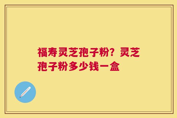 福寿灵芝孢子粉？灵芝孢子粉多少钱一盒