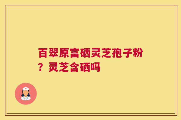 百翠原富硒灵芝孢子粉？灵芝含硒吗