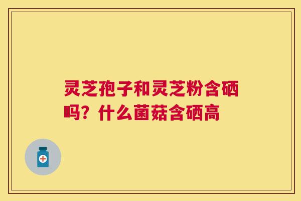灵芝孢子和灵芝粉含硒吗？什么菌菇含硒高