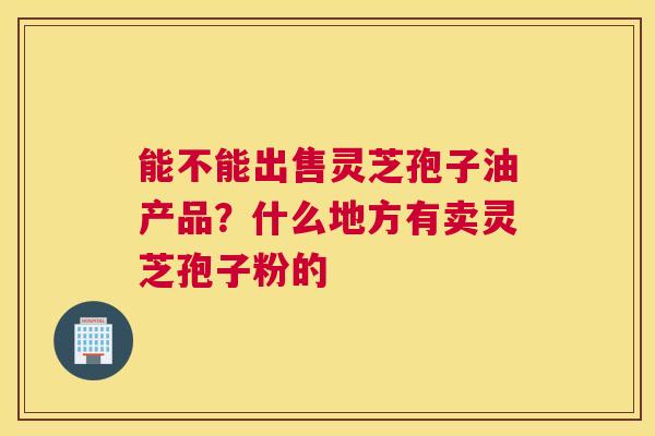 能不能出售灵芝孢子油产品？什么地方有卖灵芝孢子粉的