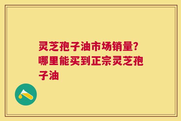 灵芝孢子油市场销量？哪里能买到正宗灵芝孢子油