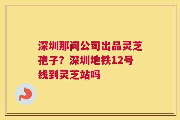 深圳那间公司出品灵芝孢子？深圳地铁12号线到灵芝站吗