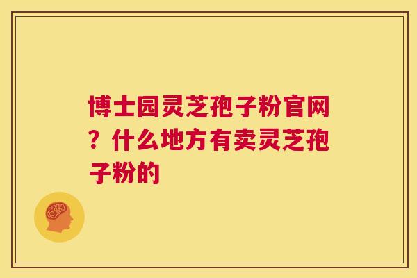 博士园灵芝孢子粉官网？什么地方有卖灵芝孢子粉的