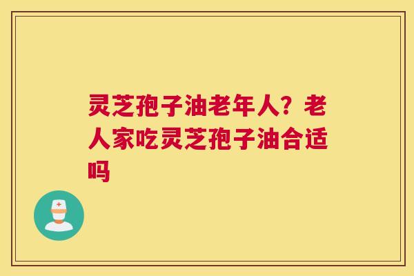 灵芝孢子油老年人？老人家吃灵芝孢子油合适吗