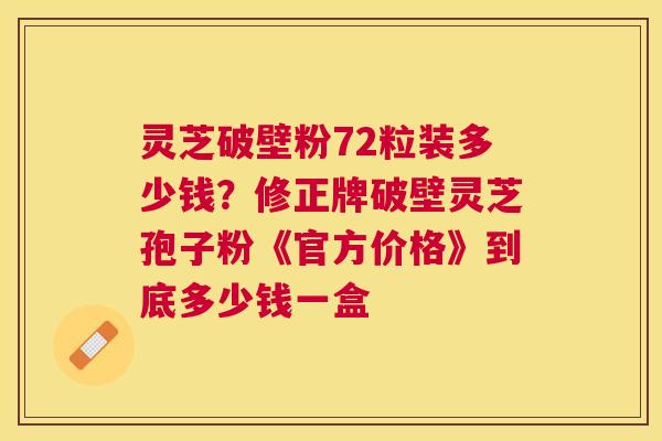 灵芝破壁粉72粒装多少钱？修正牌破壁灵芝孢子粉《官方价格》到底多少钱一盒