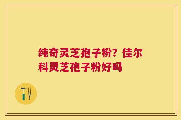纯奇灵芝孢子粉？佳尔科灵芝孢子粉好吗