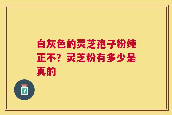 白灰色的灵芝孢子粉纯正不？灵芝粉有多少是真的