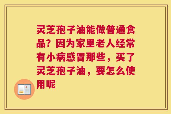 灵芝孢子油能做普通食品？因为家里老人经常有小那些，买了灵芝孢子油，要怎么使用呢