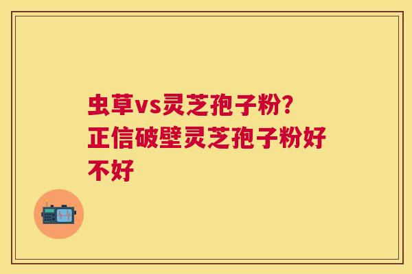虫草vs灵芝孢子粉？正信破壁灵芝孢子粉好不好