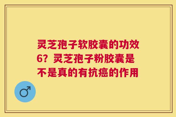 灵芝孢子软胶囊的功效6？灵芝孢子粉胶囊是不是真的有抗的作用