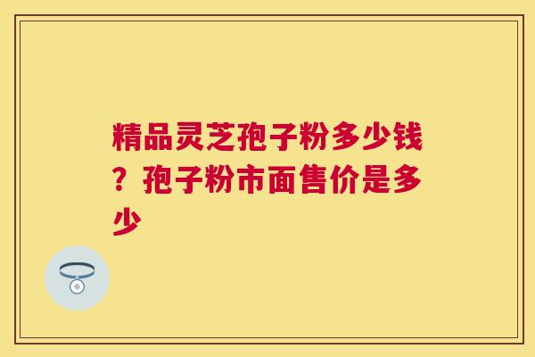 精品灵芝孢子粉多少钱？孢子粉市面售价是多少