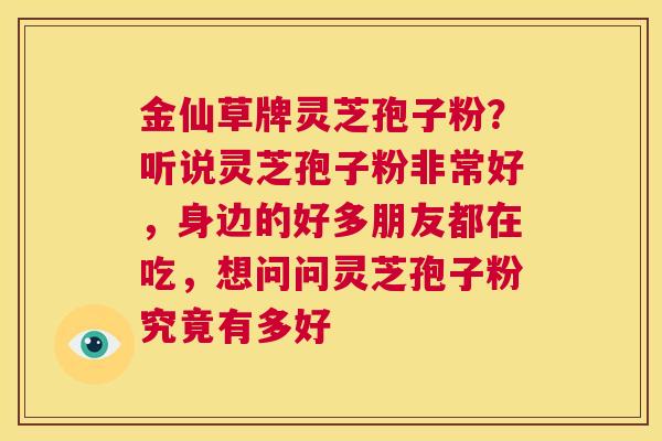 金仙草牌灵芝孢子粉？听说灵芝孢子粉非常好，身边的好多朋友都在吃，想问问灵芝孢子粉究竟有多好