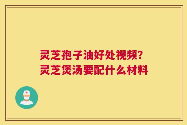 灵芝孢子油好处视频？灵芝煲汤要配什么材料