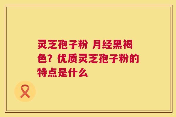灵芝孢子粉 黑褐色？优质灵芝孢子粉的特点是什么