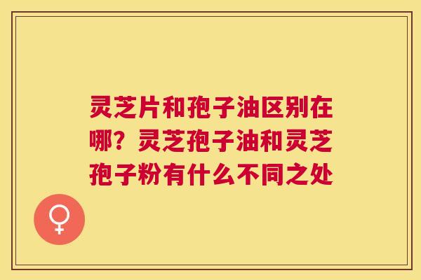 灵芝片和孢子油区别在哪？灵芝孢子油和灵芝孢子粉有什么不同之处