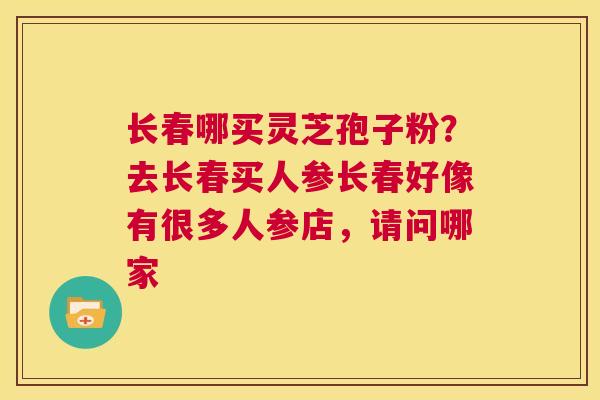 长春哪买灵芝孢子粉？去长春买人参长春好像有很多人参店，请问哪家