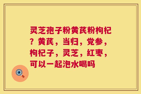灵芝孢子粉黄芪粉枸杞？黄芪，当归，党参，枸杞子，灵芝，红枣，可以一起泡水喝吗
