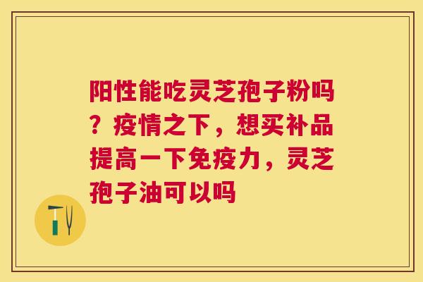 阳性能吃灵芝孢子粉吗？疫情之下，想买补品提高一下免疫力，灵芝孢子油可以吗