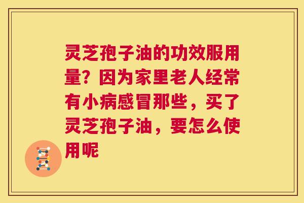灵芝孢子油的功效服用量？因为家里老人经常有小那些，买了灵芝孢子油，要怎么使用呢