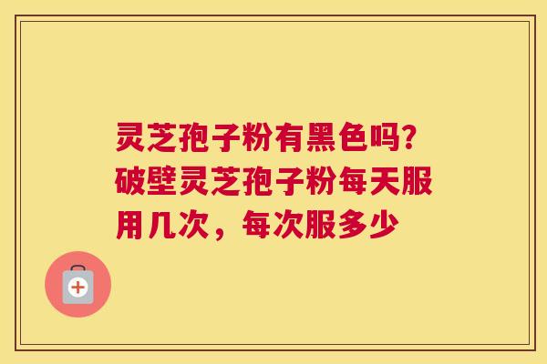 灵芝孢子粉有黑色吗？破壁灵芝孢子粉每天服用几次，每次服多少