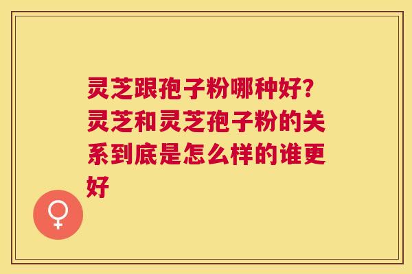 灵芝跟孢子粉哪种好？灵芝和灵芝孢子粉的关系到底是怎么样的谁更好